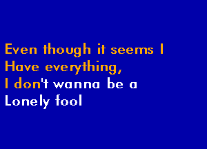 Even though it seems I
Have everything,

I don't wanna be a
Lonely fool