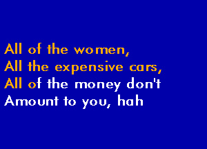 All ot the women,
All the expensive cars,

All of the money don't
Amount to you, huh