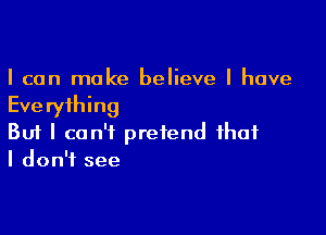 I can make believe I have

Eve ryihing

Buf I can't pretend that
I don't see