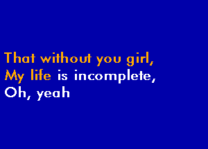 That without you girl,

My life is incomplete,

Oh, yeah