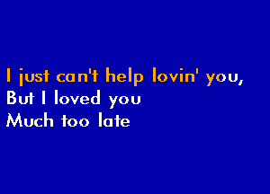 I just can't help lovin' you,

But I loved you
Much too late