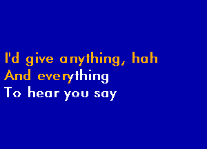 I'd give anything, huh

And everything
To hear you say