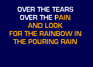 OVER THE TEARS
OVER THE PAIN
AND LOOK
FOR THE RAINBOW IN
THE POURING RAIN