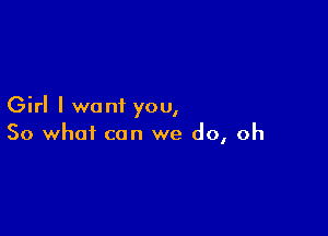 Girl I want you,

So what can we do, oh