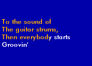 To the sound of
The guitar sirums,

Then everybody sfa rts
Groovin'