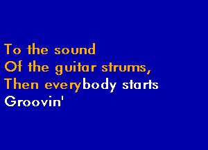 To the sound
Of the guitar sirums,

Then everybody sfa rts
Groovin'