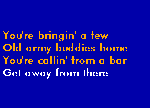 You're bringin' a few
Old army buddies home
You're collin' from a bar
Get away from there