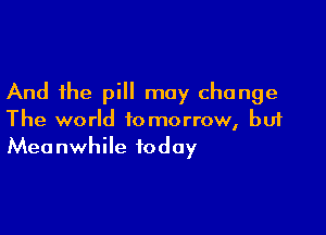 And the pill may change

The world tomorrow, but
Meanwhile today