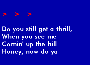 Do you still get a thrill,

When you see me
Comin' up the hill
Honey, now do ya