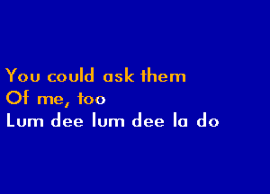 You could ask ihem

Of me, too
Lum dee lum dee Ia do