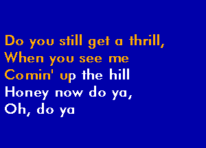 Do you still get 0 thrill,
When you see me

Comin' up the hill
Honey now do ya,

Oh, do ya