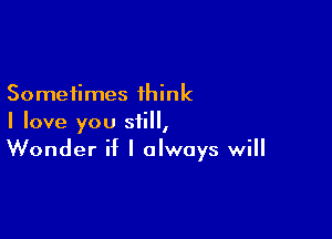 Sometimes think

I love you still,
Wonder if I always will