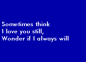 Sometimes think

I love you still,
Wonder if I always will