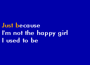 Just because

I'm not the happy girl
I used to be