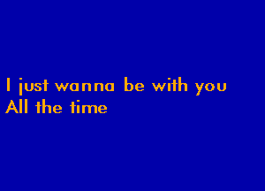 I just wanna be with you

All the time