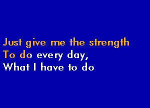 Just give me the strength

To do every day,
What I have to do