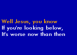 Well Jesus, you know

If you're looking below,
It's worse now than then