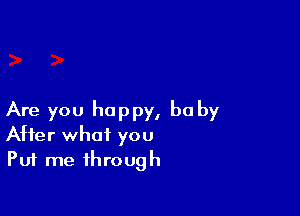 Are you happy, he by
After what you

Put me through