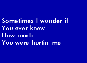 Sometimes I wonder if
You ever knew

How much
You were hurtin' me