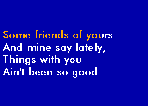 Some friends of yours
And mine say lately,

Things with you
Ain't been so good