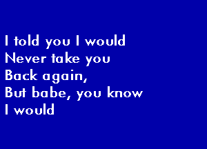 I told you I would
Never take you

Back again,
But babe, you know
I would