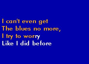 I can't even get
The blues no more,

I try to worry
Like I did before