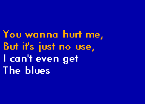 You wanna hurt me,
But ifs iusi no use,

I can't even get

The blues
