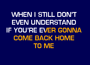 WHEN I STILL DON'T
EVEN UNDERSTAND
IF YOU'RE EVER GONNA
COME BACK HOME
TO ME