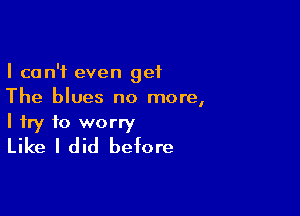 I can't even get
The blues no more,

I try to worry
Like I did before