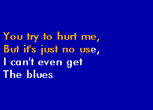You try to hurt me,
But ifs iusi no use,

I can't even get

The blues