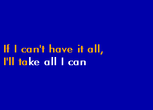 If I can't have if all,

I'll take all I can