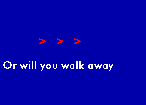 Or will you walk away