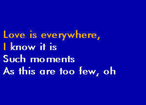 Love is everywhere,
I know if is

Such moments
As this are too few, oh