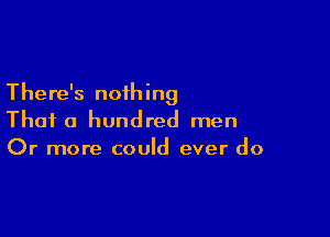 There's nothing

Thai a hundred men
Or more could ever do