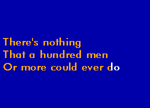 There's nothing

Thai a hundred men
Or more could ever do