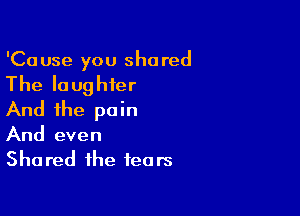 'Ca use you shared

The laughter

And the pain
And even
Shared the fears