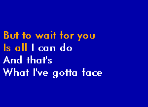 But to wait for you
Is all I can do

And that's
What I've gofta face