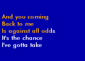 And you coming
Back to me

Is against all odds
It's the chance
I've goifa fa ke