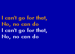 I can't go for that,
No, no can do

I can't go for that,
No, no can do