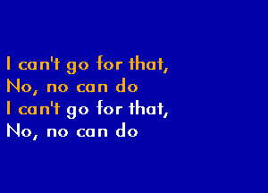 I can't go for that,
No, no can do

I can't go for that,
No, no can do