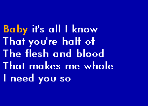 Ba by it's all I know
That you're half of

The flesh and blood

That makes me whole
I need you so