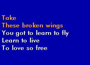 Ta ke

These bro ken wings

You got to learn to Hy
Learn to live
To love so free