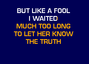 BUT LIKE A FOOL
I WAITED
MUCH T00 LONG

TO LET HER KNOW
THE TRUTH