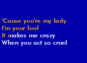 'Cause you're my lady
I'm your fool

It makes me crazy
When you act so cruel