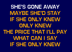 SHE'S GONE AWAY
MAYBE SHED STAY
IF SHE ONLY KNEW
ONLY KNEW
THE PRICE THAT I'LL PAY
WHAT CAN I SAY
IF SHE ONLY KNEW