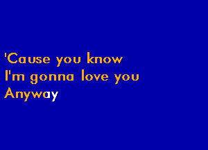 'Ca use you know

I'm gonna love you
Anyway