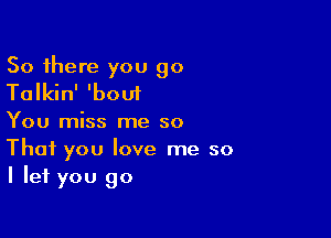 So there you go
Talkin' 'bout

You miss me so
That you love me so
I let you go