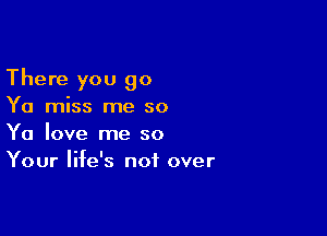 There you go
Ya miss me so

Ya love me so
Your life's not over