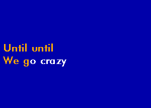 Until until

We go crazy