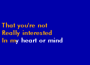 That you're not

Really interested
In my heart or mind